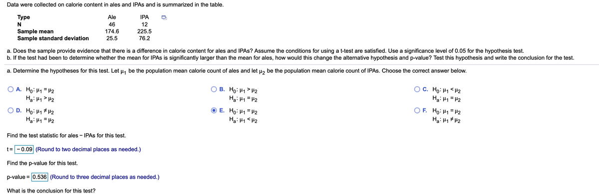 Data were collected on calorie content in ales and IPAS and is summarized in the table.
Туре
Ale
IPA
46
12
Sample mean
Sample standard deviation
174.6
225.5
25.5
76.2
a. Does the sample provide evidence that there is a difference in calorie content for ales and IPAS? Assume the conditions for using a t-test are satisfied. Use a significance level of 0.05 for the hypothesis test.
b. If the test had been to determine whether the mean for IPAS is significantly larger than the mean for ales, how would this change the alternative hypothesis and p-value? Test this hypothesis and write the conclusion for the test.
a. Determine the hypotheses for this test. Let µ, be the population mean calorie count of ales and let µ, be the population mean calorie count of IPAS. Choose the correct answer below.
A. Ho: H1 = H2
Hai H1> H2
В. Но М Н2
Hai 41 = H2
C. Ho: H1 <H2
Ha: H1 = H2
O D. Ho: H1 # H2
Hai H1 = H2
F. Ho: H1 = H2
Ha: H1 # H2
E. Ho: H1 = H2
Ha: H1 <H2
Find the test statistic for ales - IPAS for this test.
t=
- 0.09 (Round to two decimal places as needed.)
Find the p-value for this test.
p-value = 0.536 (Round to three decimal places as needed.)
What is the conclusion for this test?
