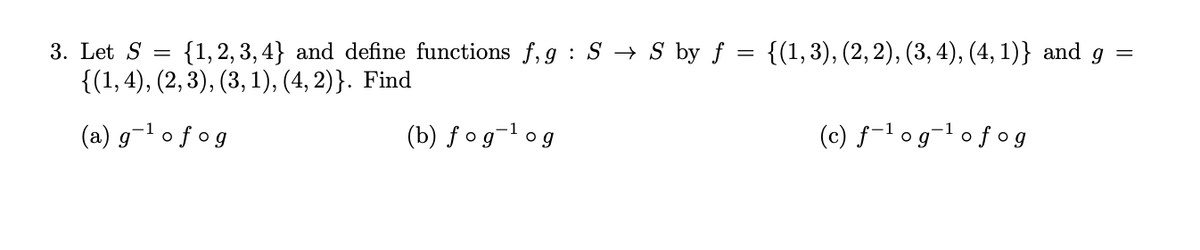 **Problem 3: Understanding Composite and Inverse Functions**

Let \( S = \{1, 2, 3, 4\} \) and define the functions \( f, g : S \to S \) by \( f = \{(1, 3), (2, 2), (3, 4), (4, 1)\} \) and \( g = \{(1, 4), (2, 3), (3, 1), (4, 2)\} \). 

We aim to find the following compositions of functions:

### (a) \( g^{-1} \circ f \circ g \)

### (b) \( f \circ g^{-1} \circ g \)

### (c) \( f^{-1} \circ g^{-1} \circ f \circ g \)

**Hints for Solving:**
1. **Find Inverses \( g^{-1} \) and \( f^{-1} \):**
   - An inverse function \( g^{-1} \) reverses the mappings of \( g \), such that \( g^{-1}(b) = a \) if \( g(a) = b \).
   - Apply the same principle to find \( f^{-1} \).

2. **Evaluate Composite Functions:**
   - Use the mappings \( f, g, g^{-1} \), and \( f^{-1} \) iteratively to find the required values for the compositions.
   - Ensure you follow the order of operations indicated by the compositions (from right to left).

### Diagrams:
No graphs or diagrams are provided in this problem statement. The mathematical relationships and operations are to be handled via the defined sets and compositions.

Below are step-by-step breakdowns on how you might approach solving them.

**For Detailed Solutions:**

- Identify \( g^{-1} \) by reversing the pairs in \( g \).
- Compose the functions as indicated in parts (a), (b), and (c).

These tasks involve careful mapping and substitution to evaluate the final compositions. Explore decomposing and reconstituting functions systematically to derive the requested solutions.