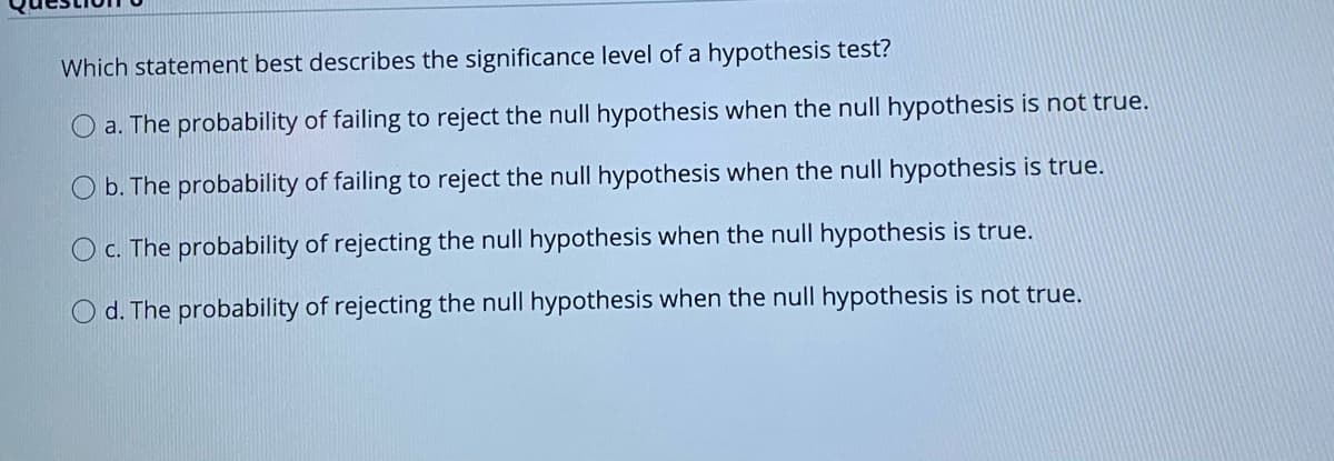 Which statement best describes the significance level of a hypothesis test?
a. The probability of failing to reject the null hypothesis when the null hypothesis is not true.
b. The probability of failing to reject the null hypothesis when the null hypothesis is true.
O c. The probability of rejecting the null hypothesis when the null hypothesis is true.
d. The probability of rejecting the null hypothesis when the null hypothesis is not true.
