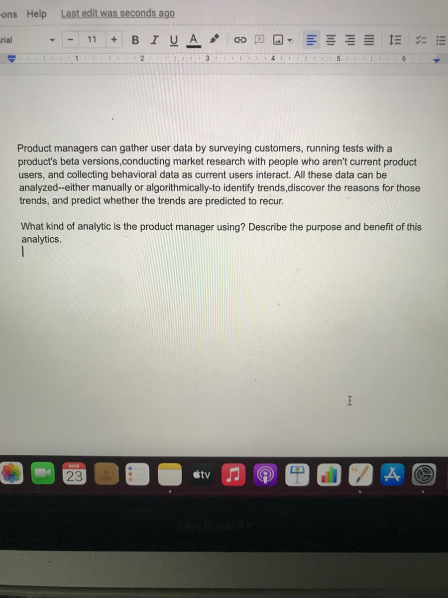 ons Help
Last edit was seconds ago
arial
BIUA
三
11
1
3
Product managers can gather user data by surveying customers, running tests with a
product's beta versions,conducting market research with people who aren't current product
users, and collecting behavioral data as current users interact. All these data can be
analyzed--either manually or algorithmically-to identify trends,discover the reasons for those
trends, and predict whether the trends are predicted to recur.
What kind of analytic is the product manager using? Describe the purpose and benefit of this
analytics.
MAR
23
tv
lili
