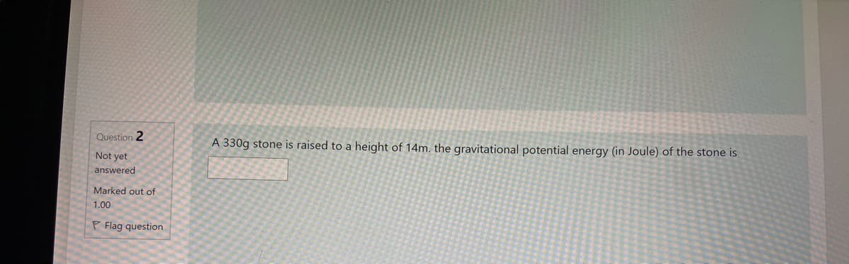 Question 2
A 330g stone is raised to a height of 14m. the gravitational potential energy (in Joule) of the stone is
Not yet
answered
Marked out of
1.00
P Flag question
