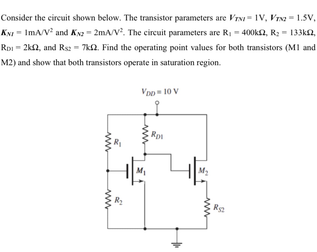 Consider the circuit shown below. The transistor parameters are VTNI = 1V, VTN2 = 1.5V,
133k2,
400k2, R2
%3D
KNI = 1mA/V2 and KN2 = 2mA/V². The circuit parameters are R1
Rp1 = 2k2, and Rs2
7kN. Find the operating point values for both transistors (M1 and
M2) and show that both transistors operate in saturation region.
VDD = 10 V
Rp1
M1
M2
Rs2
