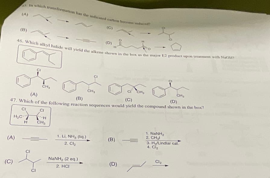 45. In which transformation has the indicated carbon become reduced?
(C)
(A)
(C)
(A)
(B)
46, Which alkyl halide will yield the alkene shown in the box as the major E2 product upon treatment with NaOH?
H₂C
H
CI
CI
CH₂
(A)
(B)
(C)
(D)
47. Which of the following reaction sequences would yield the compound shown in the box?
CI
CI
=
"H
CH3
1. Li, NH3 (liq.)
2. Cl₂
CH₂
NaNH, (2 eq )
2. HCI
(D)
H
17
(B) =
(D)
1. NaNH,
2. CH₂l
CI
Cl₂
CH₂
3. H₂/Lindlar cat.
4. Cl₂