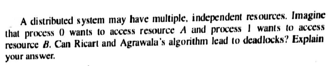 A distributed system may have multiple, independent resources. Imagine
that process 0 wants to access resource A and process I wants to access
resource B. Can Ricart and Agrawala's algorithm lead to deadlocks? Explain
your answer.