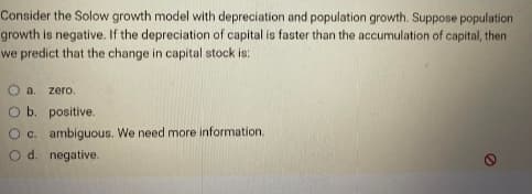 Consider the Solow growth model with depreciation and population growth. Suppose population
growth is negative. If the depreciation of capital is faster than the accumulation of capital, then
we predict that the change in capital stock is:
O a zero.
O b.
positive.
O c. ambiguous. We need more information.
O d. negative.