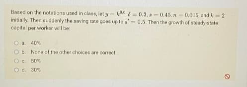 Based on the notations used in class, let y=k06, 6-0.3, 8-0.45, n = 0.015, and k = 2
initially. Then suddenly the saving rate goes up to s' 0.5. Then the growth of steady-state
capital per worker will be:
O a. 40%
O b. None of the other choices are correct.
O c. 50%
O d. 30 %