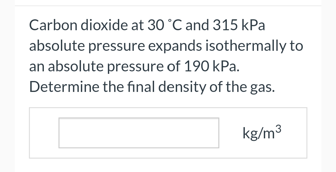 Carbon dioxide at 30 °C and 315 kPa
absolute pressure expands isothermally to
an absolute pressure of 190 kPa.
Determine
the final density of the gas.
kg/m³