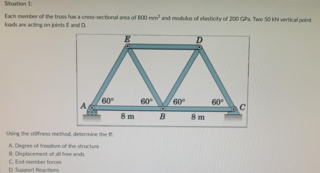 Situation 1:
Each member of the truss has a cross-sectional area of 800 mm2 and modulus of elasticity of 200 GPa. Two 50 kN vertical point
loads are acting on joints E and D.
60°
Using the stiffness method, determine the ff:
A. Degree of freedom of the structure
B. Displacement of all free ends
C. End member forces
D. Support Reactions
E
8 m
60°
B
60°
D
8 m
60°