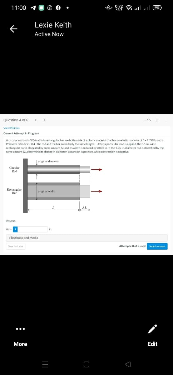 11:00
Question 4 of 6
View Policies
Current Attempt in Progress
Circular
Rod
Rectangular
Bar
Answer:
Ad-
Lexie Keith
Active Now
<
A circular rod and a 3/8-in-thick rectangular bar are both made of a plastic material that has an elastic modulus of E-2.7 GPa and a
Poisson's ratio of v-0.4. The rod and the bar are initially the same length L. After a particular load is applied, the 3.5-in-wide
rectangular bar is elongated by some amount AL and its width is reduced by 0.093 in. If the 1.25-in. diameter rod is stretched by the
same amount AL, determine its change in diameter. Expansion is positive, while contraction is negative.
original diameter
Save for Later
More
eTextbook and Media
>
original width
|||
02
AL
(93)
-15 E ⠀
Attempts: 0 of 5 used Submit Answer
Edit