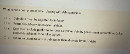 What is not a best practice when dealing with debt statistics?
O a. Debt data must be adjusted for inflation.
O b.
Focus should only be on external debt.
O c. Debt must include public sector debt as well as debt by government corporations (a.k.a.
consolidated debt) for a fuller picture.
O d. It is more useful to look at debt ratios than absolute levels of debt.