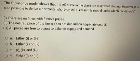 The sticky-price model shows that the AS curve in the short run is upward sloping. However, it is
also possible to derive a horizontal short-run AS curve in this model under which condition/s?
(i) There are no firms with flexible prices.
(ii) The desired price of the firms does not depend on aggregate output.
(iii) All prices are free to adjust to balance supply and demand.
O a. Either (1) or (ii)
O b.
Either (ii) or (iii)
O c. (i), (ii), and (iii)
O d. Either (i) or (iii)