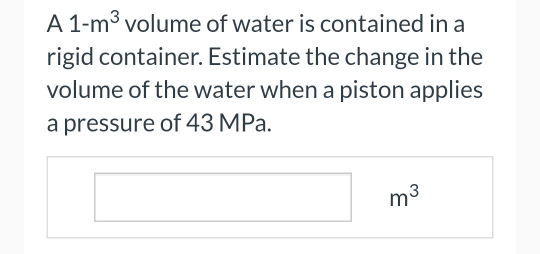 A 1-m³ volume of water is contained in a
rigid container. Estimate the change in the
volume of the water when a piston applies
a pressure of 43 MPa.
m³