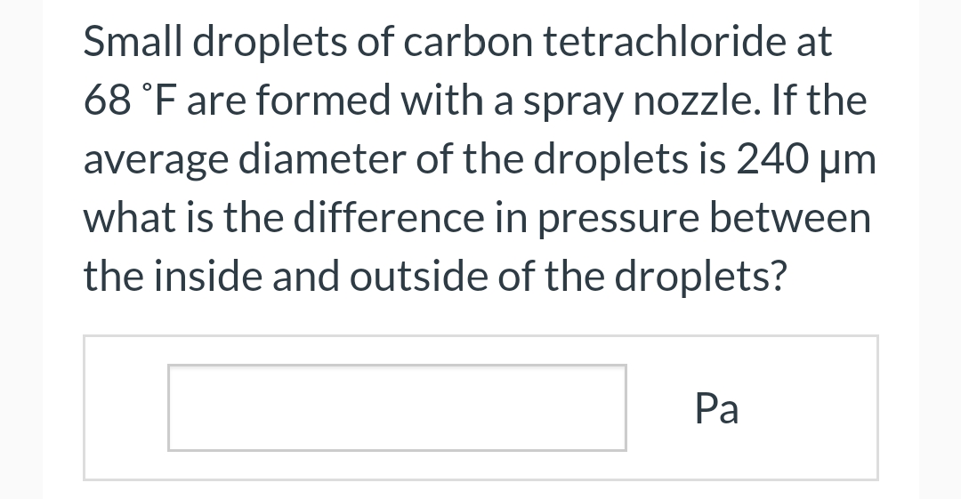 Small droplets of carbon tetrachloride at
68 °F are formed with a spray nozzle. If the
average diameter of the droplets is 240 μm
what is the difference in pressure between
the inside and outside of the droplets?
Pa