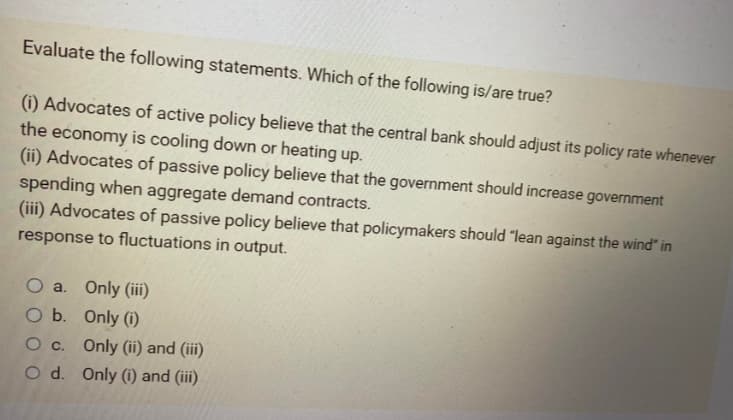 Evaluate the following statements. Which of the following is/are true?
(i) Advocates of active policy believe that the central bank should adjust its policy rate whenever
the economy is cooling down or heating up.
(ii) Advocates of passive policy believe that the government should increase government
spending when aggregate demand contracts.
(iii) Advocates of passive policy believe that policymakers should "lean against the wind" in
response to fluctuations in output.
O a. Only (iii)
O b.
Only (1)
O c.
Only (ii) and (iii)
O d. Only (i) and (iii)