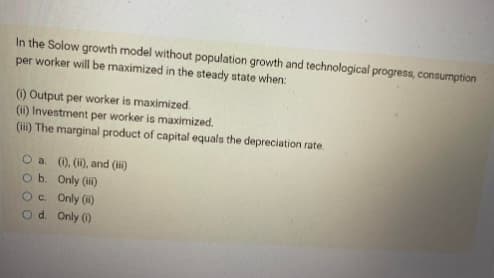 In the Solow growth model without population growth and technological progress, consumption
per worker will be maximized in the steady state when:
(1) Output per worker is maximized.
(ii) Investment per worker is maximized.
(iii) The marginal product of capital equals the depreciation rate.
O a. (i), (ii), and (ii)
O b.
Only (iii)
O c.
Only (ii)
Od.
Only (1)