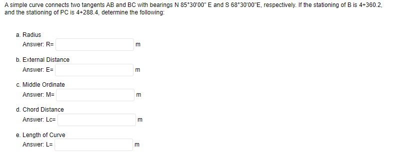 A simple curve connects two tangents AB and BC with bearings N 85°30'00" E and S 68°30'00"E, respectively. If the stationing of B is 4+360.2,
and the stationing of PC is 4+288.4, determine the following:
a. Radius
Answer: R=
b. External Distance
Answer: E=
c. Middle Ordinate
Answer: M=
d. Chord Distance
Answer: Lc=
e. Length of Curve
Answer: L=
m
m
m
m
E