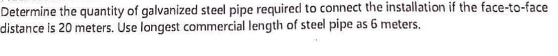 Determine the quantity of galvanized steel pipe required to connect the installation if the face-to-face
distance is 20 meters. Use longest commercial length of steel pipe as 6 meters.