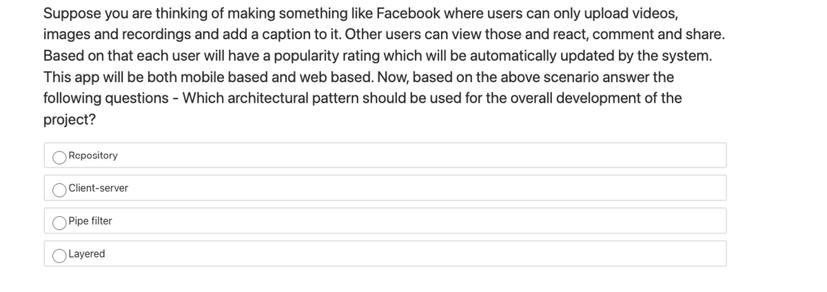 Suppose you are thinking of making something like Facebook where users can only upload videos,
images and recordings and add a caption to it. Other users can view those and react, comment and share.
Based on that each user will have a popularity rating which will be automatically updated by the system.
This app will be both mobile based and web based. Now, based on the above scenario answer the
following questions - Which architectural pattern should be used for the overall development of the
project?
Repository
Client-server
Pipe filter
OLayered
