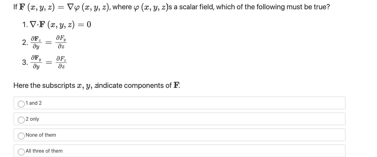 If F (x, y, z) = V0 (x, y, z), where o (x, y, z)s a scalar field, which of the following must be true?
1. V.F (x, y, z) = 0
ƏF,
OF,
2.
dy
dz
3.
dy
az
Here the subscripts x, y, zindicate components of F.
1 and 2
2 only
None of them
All three of them
