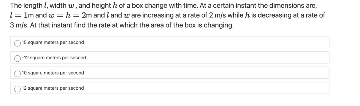 The length l, width w, and height h of a box change with time. At a certain instant the dimensions are,
l = 1m and w = h = 2m and I and w are increasing at a rate of 2 m/s while h is decreasing at a rate of
3 m/s. At that instant find the rate at which the area of the box is changing.
15 square meters per second
O-12 square meters per second
10 square meters per second
O 12 square meters per second
