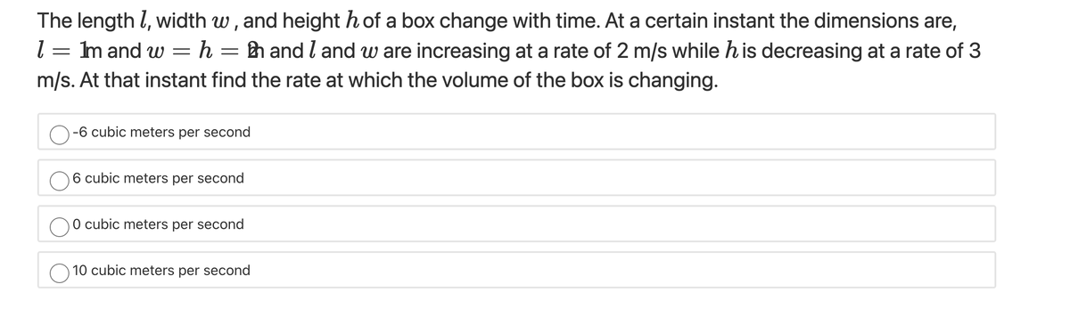 The length l, width w, and height h of a box change with time. At a certain instant the dimensions are,
l = m and w = h = h and l and w are increasing at a rate of 2 m/s while his decreasing at a rate of 3
m/s. At that instant find the rate at which the volume of the box is changing.
-6 cubic meters per second
6 cubic meters per second
O cubic meters per second
O 10 cubic meters per second
