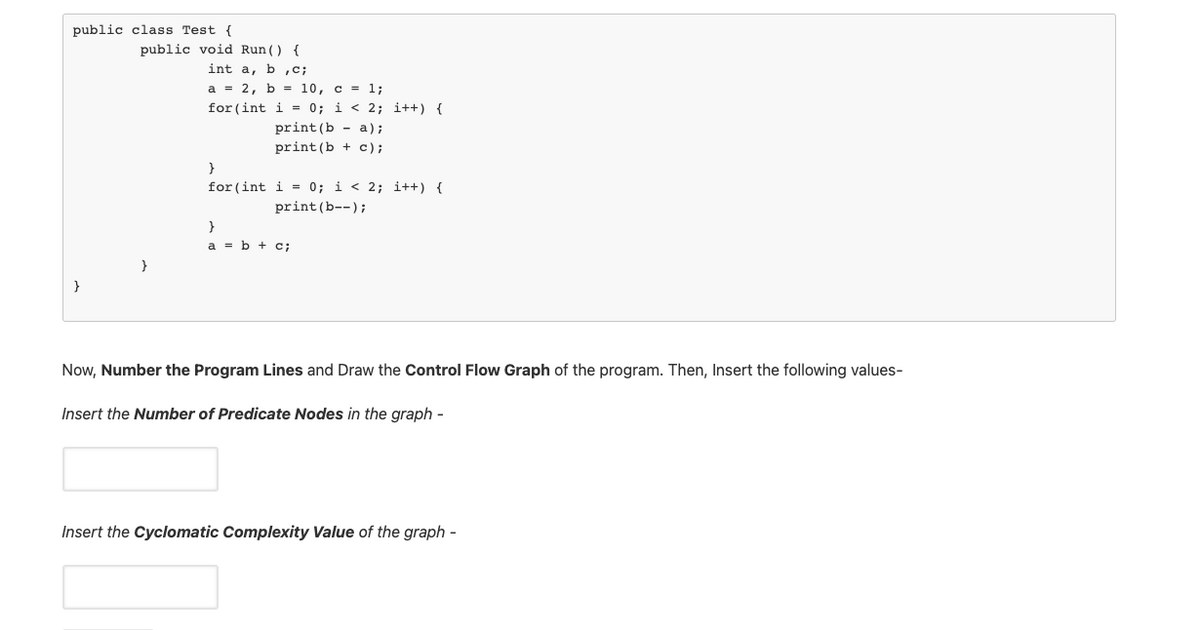 public class Test {
public void Run() {
int a, b,C;
а %3D 2, b %3 10, с %3D 1;
for (int i = 0; i < 2; i++) {
print (b - a);
print (b + c);
}
for (int i = 0; i < 2; i++) {
print (b--);
a = b + c;
}
Now, Number the Program Lines and Draw the Control Flow Graph of the program. Then, Insert the following values-
Insert the Number of Predicate Nodes in the graph -
Insert the Cyclomatic Complexity Value of the graph -
