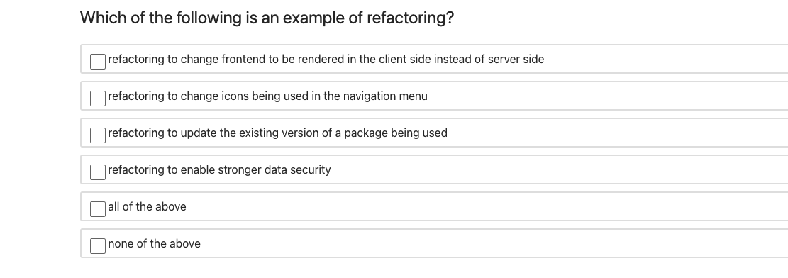 Which of the following is an example of refactoring?
Orefactoring to change frontend to be rendered in the client side instead of server side
|refactoring to change icons being used in the navigation menu
refactoring to update the existing version of a package being used
refactoring to enable stronger data security
|all of the above
none of the above
