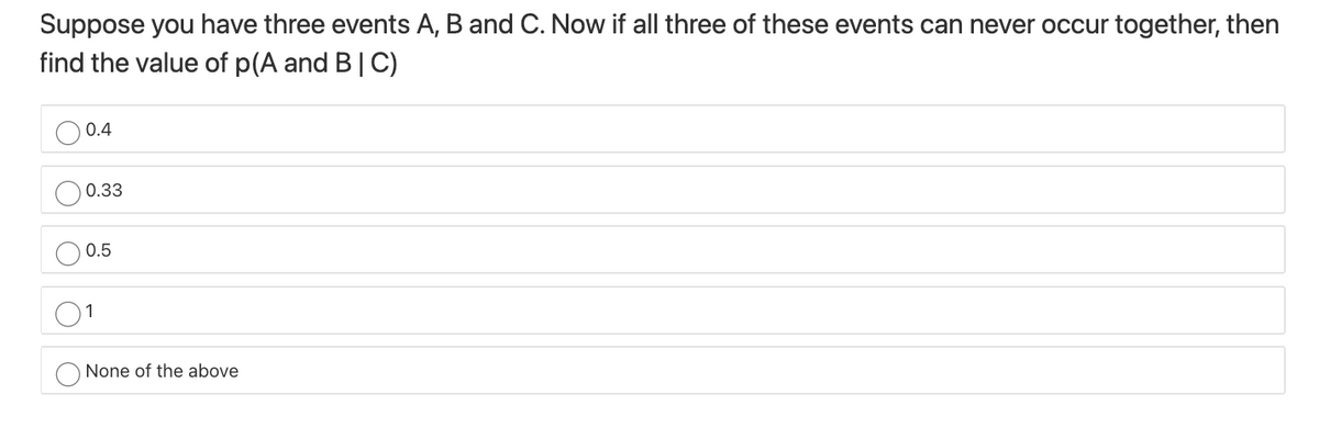 Suppose you have three events A, B and C. Now if all three of these events can never occur together, then
find the value of p(A and B| C)
0.4
0.33
0.5
None of the above
