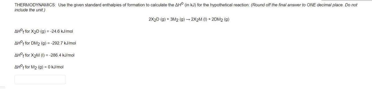 THERMODYNAMICS: Use the given standard enthalpies of formation to calculate the AH° (in kJ) for the hypothetical reaction: (Round off the final answer to ONE decimal place. Do not
include the unit.)
2X2D (g) + 3M2 (g) – 2X2M (I) + 2DM2 (g)
AH°F for X2D (g) = -24.6 kJ/mol
AH°f for DM2 (g) = -292.7 kJ/mol
AH°f for X2M (1) = -286.4 kJ/mol
AH°f for M2 (g) = 0 kJ/mol
