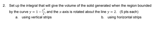 2. Set up the integral that will give the volume of the solid generated when the region bounded
by the curve y = 1- and the x-axis is rotated about the line y = 2. (5 pts each)
a. using vertical strips
b. using horizontal strips
