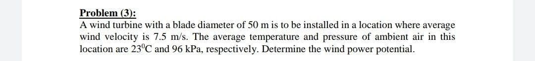 Problem (3):
A wind turbine with a blade diameter of 50 m is to be installed in a location where average
wind velocity is 7.5 m/s. The average temperature and pressure of ambient air in this
location are 23°C and 96 kPa, respectively. Determine the wind power potential.
