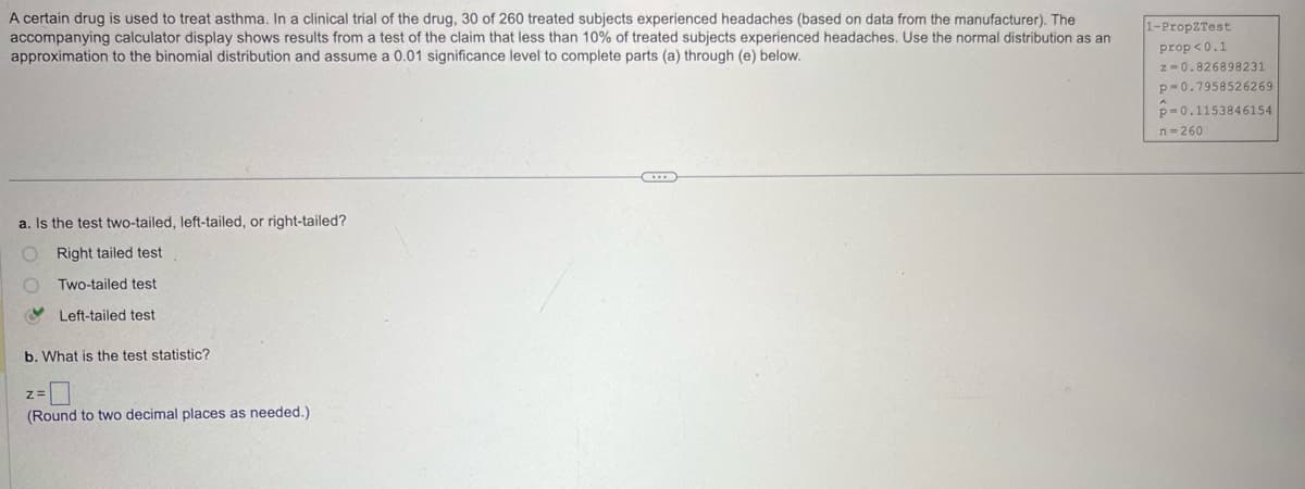 A certain drug is used to treat asthma. In a clinical trial of the drug, 30 of 260 treated subjects experienced headaches (based on data from the manufacturer). The
accompanying calculator display shows results from a test of the claim that less than 10% of treated subjects experienced headaches. Use the normal distribution as an
approximation to the binomial distribution and assume a 0.01 significance level to complete parts (a) through (e) below.
1-PropZTest
prop<0.1
a. Is the test two-tailed, left-tailed, or right-tailed?
Right tailed test
Two-tailed test
Left-tailed test
b. What is the test statistic?
Z=
(Round to two decimal places as needed.)
z=0.826898231
p=0.7958526269
p-0.1153846154
n-260