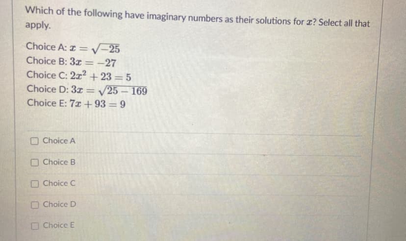 Which of the following have imaginary numbers as their solutions for r? Select all that
apply.
Choice A: z =V-25
Choice B: 3x=-27
Choice C: 2x2 + 23 = 5
%3D
Choice D: 3x = /25 – 169
Choice E: 7x +93 = 9
Choice A
O Choice B
O Choice C
O Choice D
O Choice E
