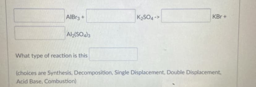 AIBR3+
K2SO4->
KBr +
Al2(SO4)3
What type of reaction is this
(choices are Synthesis, Decomposition, Single Displacement, Double Displacement,
Acid Base, Combustion)
