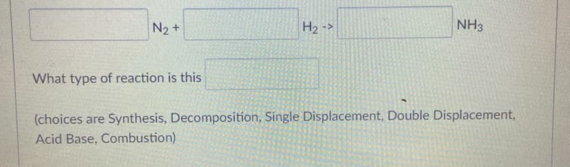 N2 +
H2 ->
NH3
What type of reaction is this
(choices are Synthesis, Decomposition, Single Displacement, Double Displacement,
Acid Base, Combustion)
