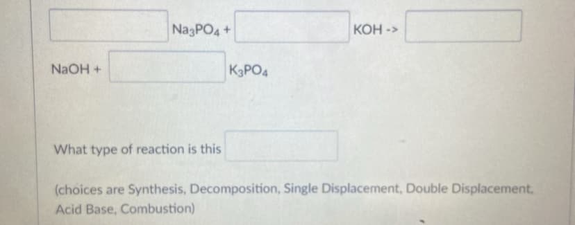 NagPO4+
КОН-
->
NAOH +
K3PO4
What type of reaction is this
(choices are Synthesis, Decomposition, Single Displacement, Double Displacement,
Acid Base, Combustion)
