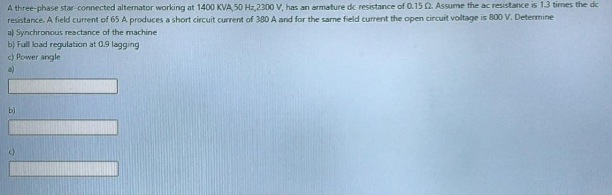 A three-phase star-connected alternator working at 1400 KVA,50 Hz,2300 V, has an armature dc resistance of 0.15 Q. Assume the ac resistance is 1.3 times the dc
resistance. A field current of 65 A produces a short circuit current of 380 A and for the same field current the open circuit voltage is 800 V. Determine
a} Synchronous reactance of the machine
b) Full load regulation at 0.9 lagging
C) Power angle
a)
b)
c)
