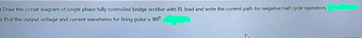 O Draw the circuit diagram of single phase fully controlled bridge rectifier with RL load and write the current path for negative half cycle operation.
) Plot the output voltage and current waveforms for firing pulse is 90°
