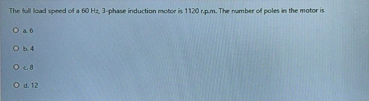 The full load speed of a 60 Hz, 3-phase induction motor is 1120 r.p.m. The number of poles in the motor is
O a. 6
O b.4
O c. 8
O d. 12
