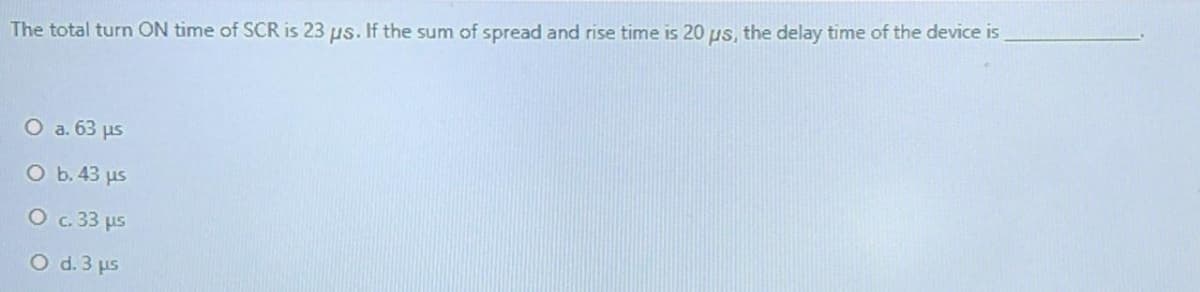 The total turn ON time of SCR is 23 us. If the sum of spread and rise time is 20 us, the delay time of the device is
O a. 63 us
O b. 43 us
O c. 33 us
O d. 3 us
