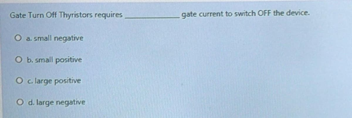 Gate Turn Off Thyristors requires,
gate current to switch OFF the device.
O a. small negative
O b. small positive
O c. large positive
O d. large negative
