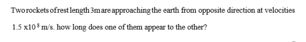 Tworockets ofrest length 3mare approaching the earth from opposite direction at velocities
1.5 x10 8 m/s. how long does one of them appear to the other?
