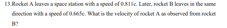 13.Rocket A leaves a space station with a speed of 0.811c. Later, rocket B leaves in the same
direction with a speed of 0.665c. What is the velocity of rocket A as observed from rocket
B?
