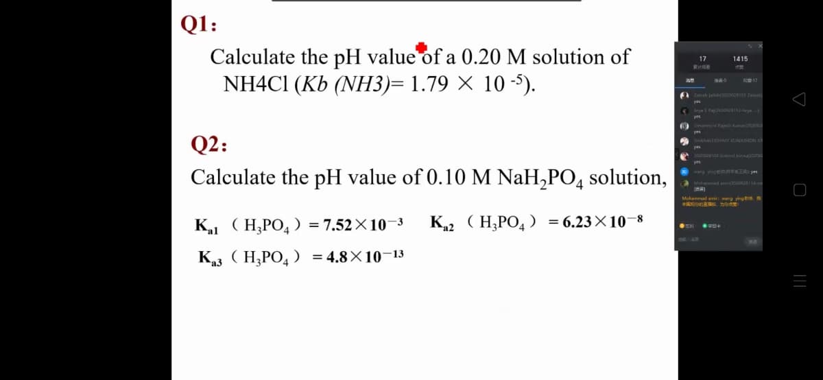 Q1:
Calculate the pH value of a 0.20 M solution of
NH4CI (Kb (NН3)- 1.79 X 10-5).
17
1415
家计
A Zainab jal200101 Zainab
Arya S Raj 202028112-Arya
mare Rajesh kumar
Q2:
HANALEKSHMY KUINILIMON KE
yes
o200u04 al bi
Calculate the pH value of 0.10 M NaH,PO, solution,
wang yingem Tye
Mohammad amir: wang yingin.
K (H;PO, = 7.52×10–3
К, (Н,РОД %36.23X10 8
=
К (Н.РО, ) %3D4.8X10-13
