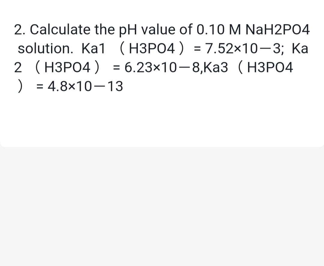 2. Calculate the pH value of 0.10 M NaH2P04
solution. Ka1 (H3PO4 ) = 7.52x10-3; Ka
2 (H3PO4 ) = 6.23×10-8,Ka3 (H3PO4
) = 4.8×10–13
%3D
%3D
