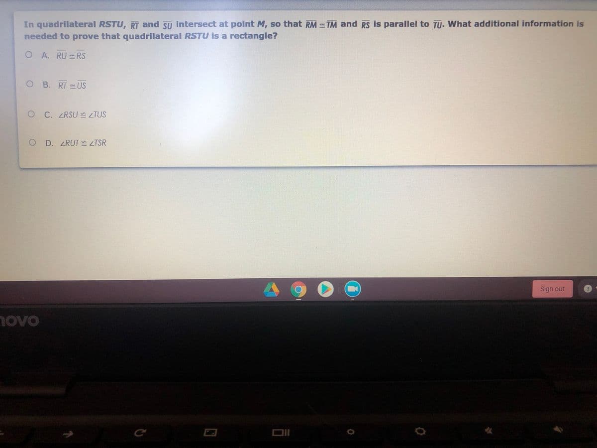 In quadrilateral RSTU, RT and Su intersect at point M, so that RM = TM and RS is parallel to TU. What additional information is
needed to prove that quadrilateral RSTU is a rectangle?
A. RU = RS
O B. RT =US
C. ZRSU TUS
O D. ZRUT TSR
Sign out
3
novo
