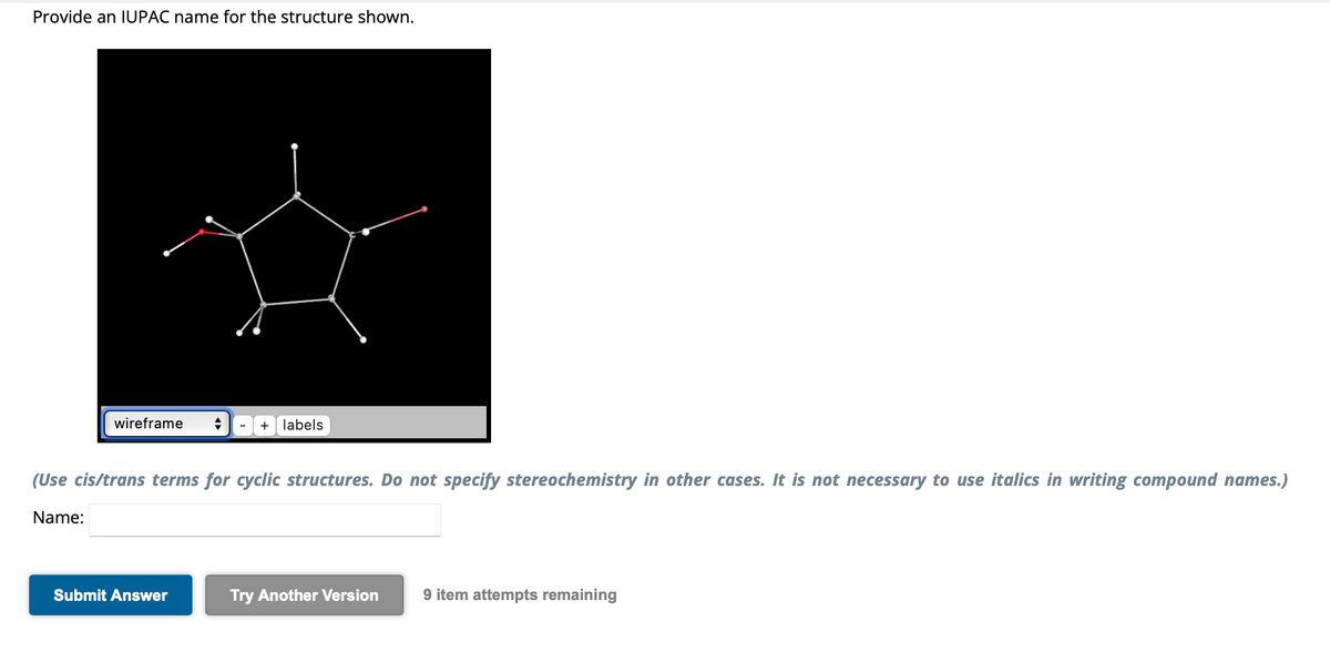 Provide an IUPAC name for the structure shown.
wireframe +
-
Submit Answer
+ labels
(Use cis/trans terms for cyclic structures. Do not specify stereochemistry in other cases. It is not necessary to use italics in writing compound names.)
Name:
Try Another Version 9 item attempts remaining