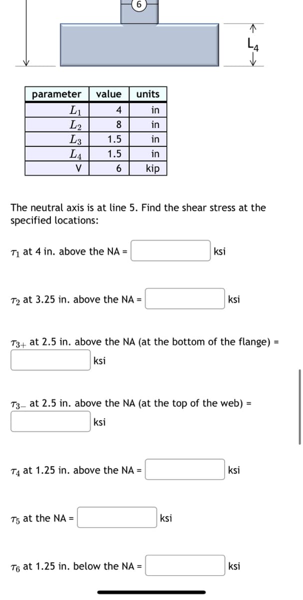 parameter
L₁
L2
L3
LA
V
value
4
8
1.5
1.5
6
T₁ at 4 in. above the NA =
units
in
in
in
in
kip
The neutral axis is at line 5. Find the shear stress at the
specified locations:
T2 at 3.25 in. above the NA =
T5 at the NA =
T4 at 1.25 in. above the NA =
T3+ at 2.5 in. above the NA (at the bottom of the flange) =
ksi
ksi
T3- at 2.5 in. above the NA (at the top of the web) =
ksi
T6 at 1.25 in. below the NA =
ksi
ksi
↑
L4
✓
ksi
ksi