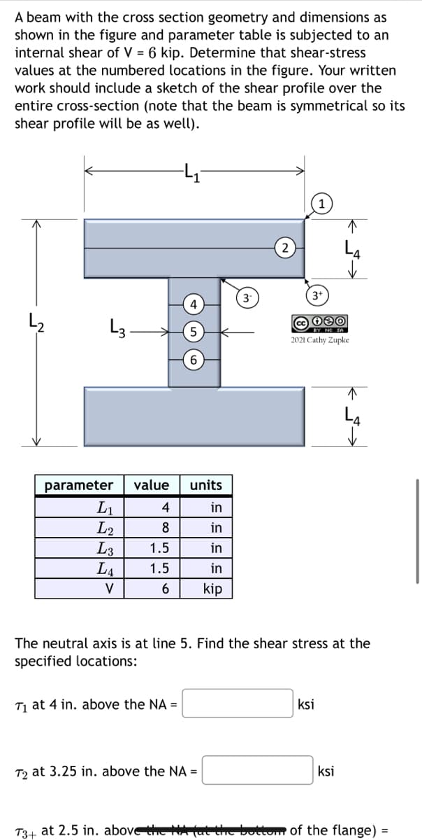 A beam with the cross section geometry and dimensions as
shown in the figure and parameter table is subjected to an
internal shear of V = 6 kip. Determine that shear-stress
values at the numbered locations in the figure. Your written
work should include a sketch of the shear profile over the
entire cross-section (note that the beam is symmetrical so its
shear profile will be as well).
L3-
parameter value units
in
in
in
in
6 kip
L₁
L2
L3
LA
V
4
8
1.5
1.5
6
T₁ at 4 in. above the NA =
3+
T2 at 3.25 in. above the NA =
cc 080
BY NO SA
2021 Cathy Zupke
The neutral axis is at line 5. Find the shear stress at the
specified locations:
ksi
↑
ksi
T3+ at 2.5 in. above the HA fat the bottom of the flange) =