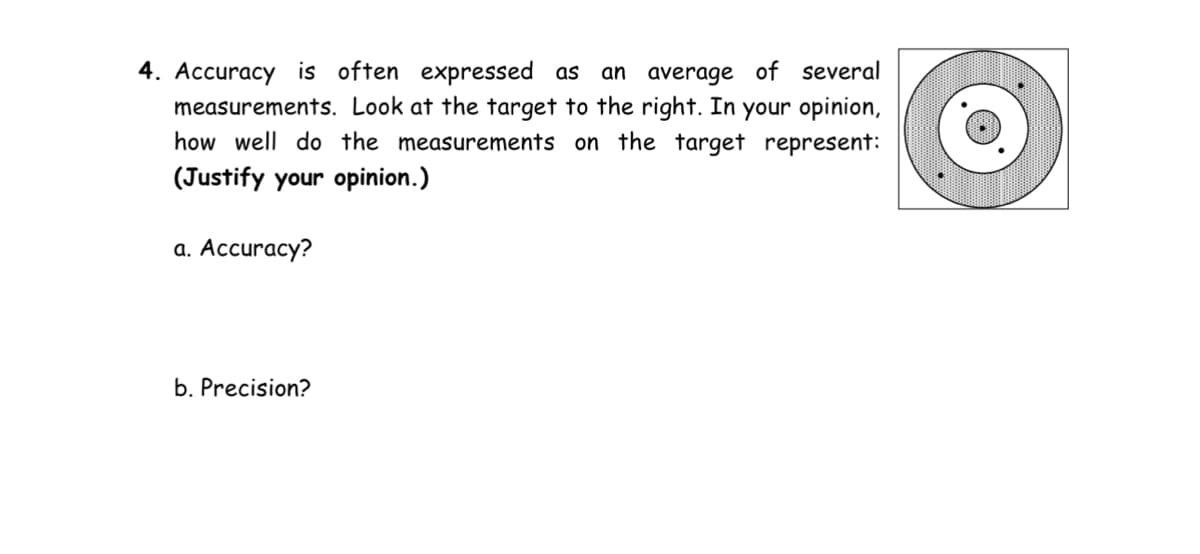 4. Accuracy is often expressed as an average of several
measurements. Look at the target to the right. In your opinion,
how well do the measurements on the target represent:
(Justify your opinion.)
a. Accuracy?
b. Precision?